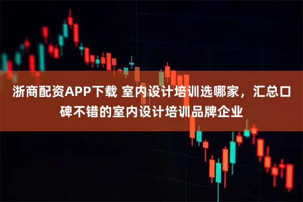 浙商配资APP下载 室内设计培训选哪家，汇总口碑不错的室内设计培训品牌企业