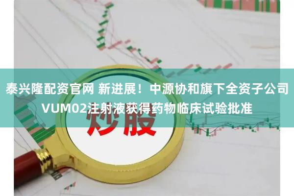 泰兴隆配资官网 新进展！中源协和旗下全资子公司VUM02注射液获得药物临床试验批准