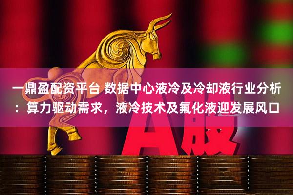 一鼎盈配资平台 数据中心液冷及冷却液行业分析:算力驱动需求,液冷技术及氟化液迎发展风口