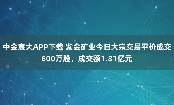 中金宸大APP下载 紫金矿业今日大宗交易平价成交600万股，成交额1.81亿元