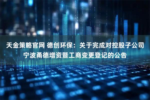 天金策略官网 德创环保：关于完成对控股子公司宁波甬德增资暨工商变更登记的公告