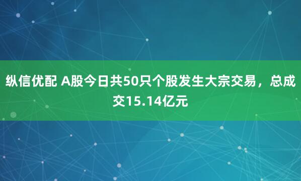 纵信优配 A股今日共50只个股发生大宗交易，总成交15.14亿元