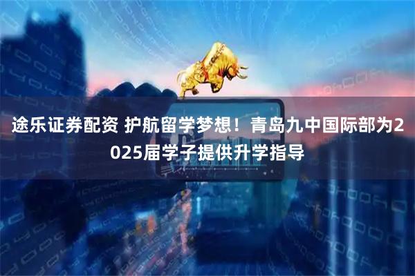 途乐证券配资 护航留学梦想！青岛九中国际部为2025届学子提供升学指导