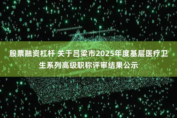 股票融资杠杆 关于吕梁市2025年度基层医疗卫生系列高级职称评审结果公示
