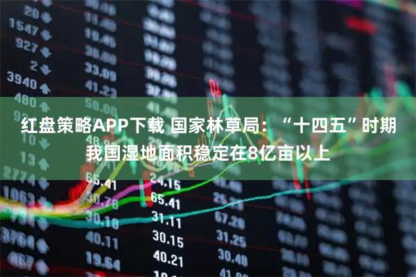 红盘策略APP下载 国家林草局：“十四五”时期我国湿地面积稳定在8亿亩以上