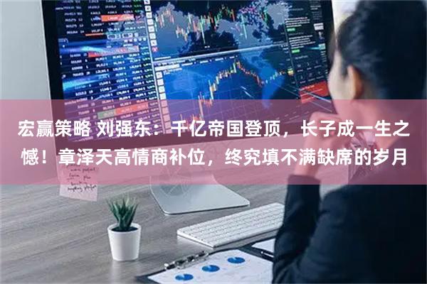 宏赢策略 刘强东：千亿帝国登顶，长子成一生之憾！章泽天高情商补位，终究填不满缺席的岁月