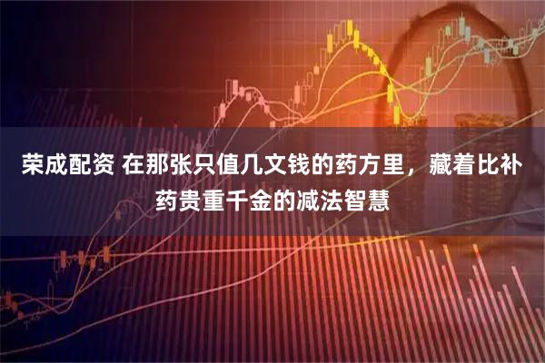 荣成配资 在那张只值几文钱的药方里，藏着比补药贵重千金的减法智慧