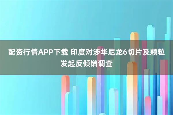 配资行情APP下载 印度对涉华尼龙6切片及颗粒发起反倾销调查