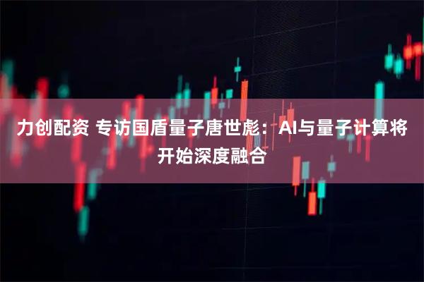 力创配资 专访国盾量子唐世彪:AI与量子计算将开始深度融合