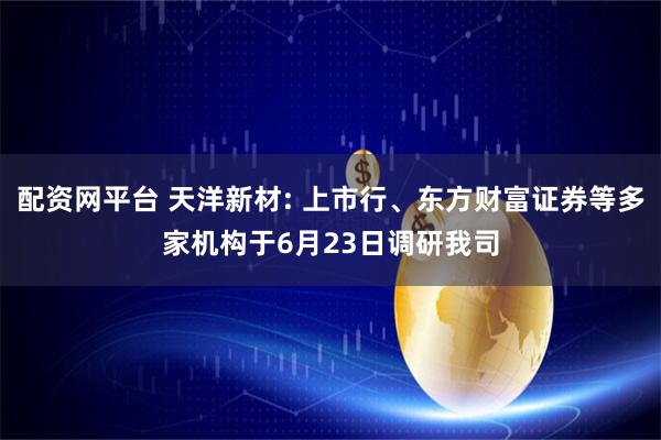配资网平台 天洋新材: 上市行、东方财富证券等多家机构于6月23日调研我司