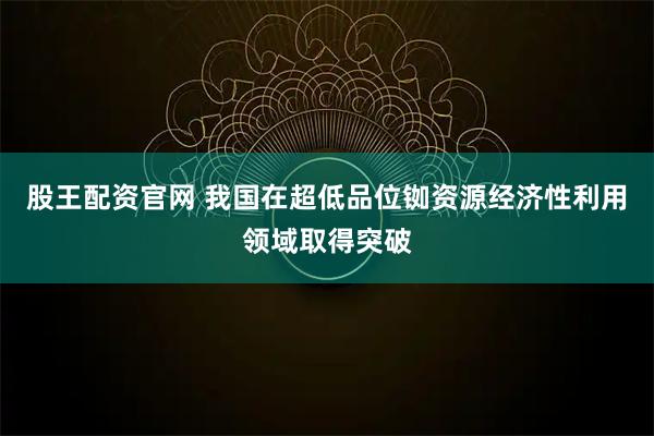 股王配资官网 我国在超低品位铷资源经济性利用领域取得突破