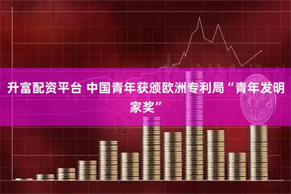 升富配资平台 中国青年获颁欧洲专利局“青年发明家奖”