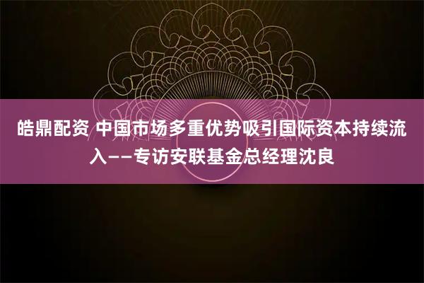 皓鼎配资 中国市场多重优势吸引国际资本持续流入——专访安联基金总经理沈良