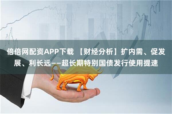 倍倍网配资APP下载 【财经分析】扩内需、促发展、利长远——超长期特别国债发行使用提速