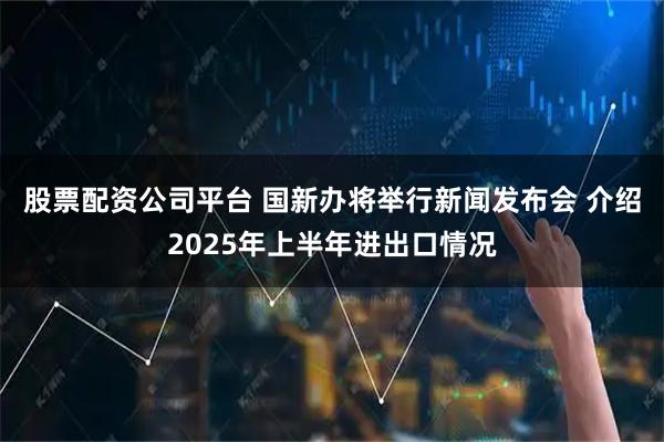 股票配资公司平台 国新办将举行新闻发布会 介绍2025年上半年进出口情况