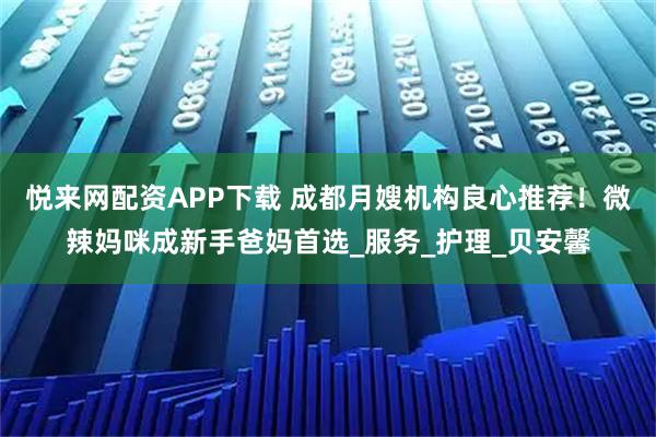 悦来网配资APP下载 成都月嫂机构良心推荐！微辣妈咪成新手爸妈首选_服务_护理_贝安馨