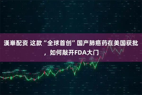 漢崋配资 这款“全球首创”国产肺癌药在美国获批，如何敲开FDA大门
