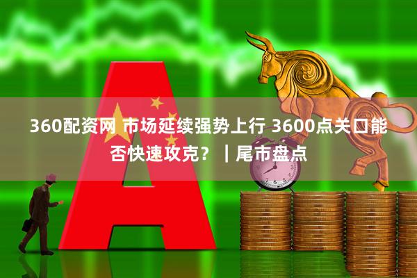 360配资网 市场延续强势上行 3600点关口能否快速攻克？｜尾市盘点