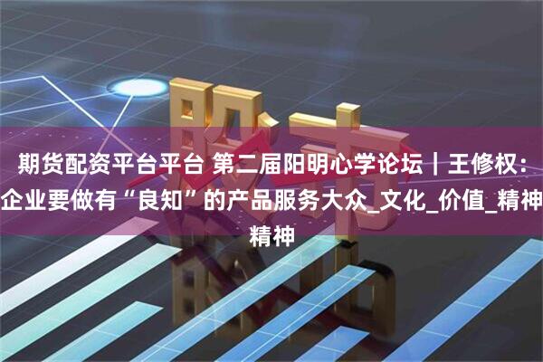 期货配资平台平台 第二届阳明心学论坛｜王修权：企业要做有“良知”的产品服务大众_文化_价值_精神