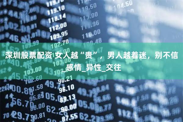 深圳股票配资 女人越“贵”，男人越着迷，别不信_感情_异性_交往