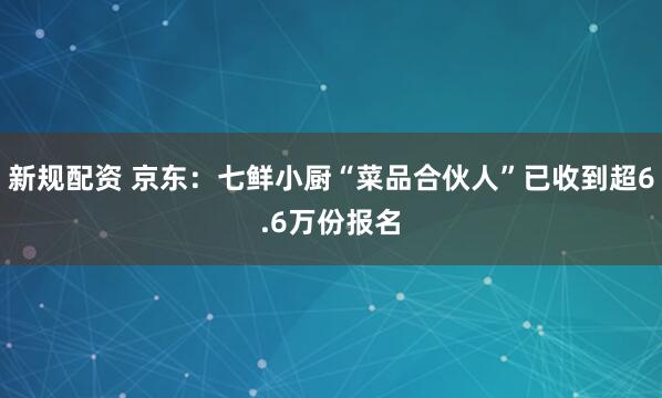新规配资 京东：七鲜小厨“菜品合伙人”已收到超6.6万份报名