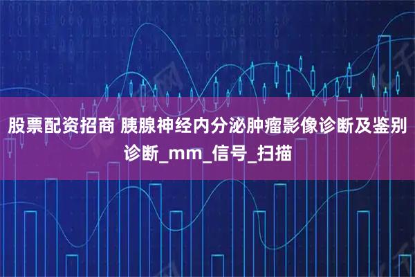 股票配资招商 胰腺神经内分泌肿瘤影像诊断及鉴别诊断_mm_信号_扫描