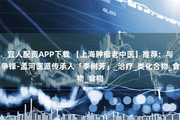 宜人配资APP下载 【上海肿瘤老中医】推荐：与癌争锋-孟河医派传承人「李树芳」_治疗_类化合物_食物