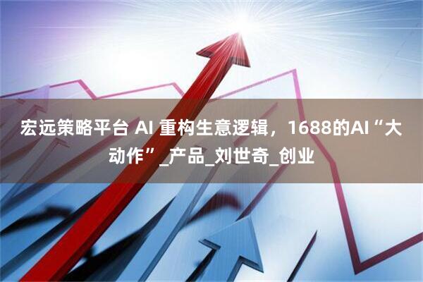 宏远策略平台 AI 重构生意逻辑，1688的AI“大动作”_产品_刘世奇_创业