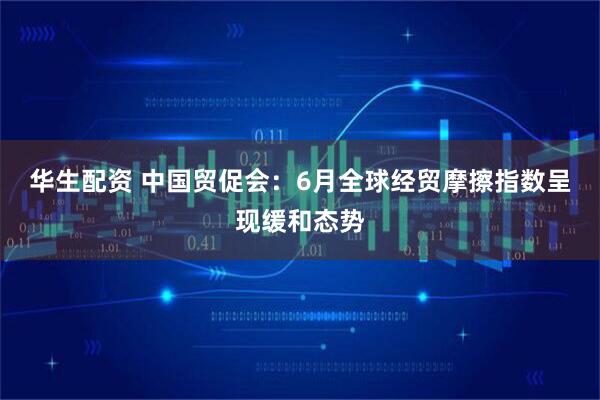 华生配资 中国贸促会：6月全球经贸摩擦指数呈现缓和态势