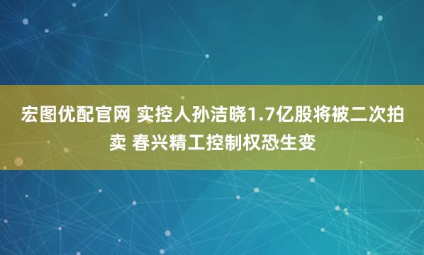 宏图优配官网 实控人孙洁晓1.7亿股将被二次拍卖 春兴精工控制权恐生变