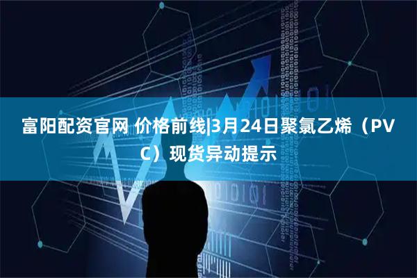 富阳配资官网 价格前线|3月24日聚氯乙烯（PVC）现货异动提示