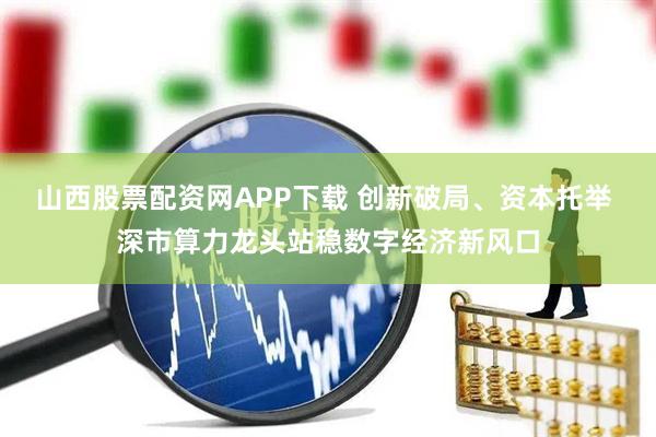 山西股票配资网APP下载 创新破局、资本托举 深市算力龙头站稳数字经济新风口